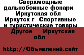 Сверхмощные дальнобойные фонари - Иркутская обл., Иркутск г. Спортивные и туристические товары » Другое   . Иркутская обл.